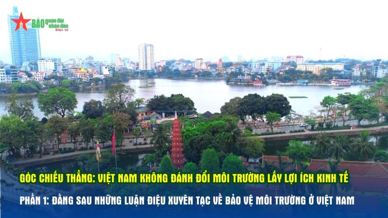 Góc chiếu thẳng Việt Nam không đánh đổi môi trường lấy lợi ích kinh tế- Phần 1 Đằng sau những luận điệu xuyên tạc về bảo vệ môi trường ở Việt Nam