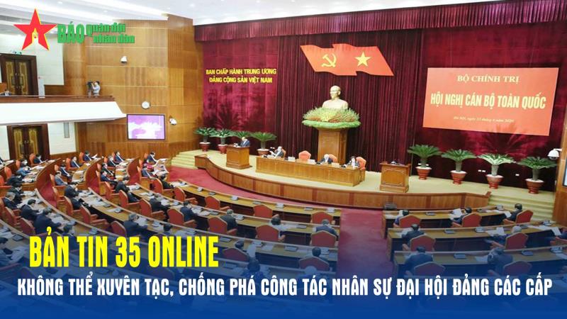 Bản tin 35 Online Không thể xuyên tạc, chống phá công tác nhân sự Đại hội Đảng các cấp