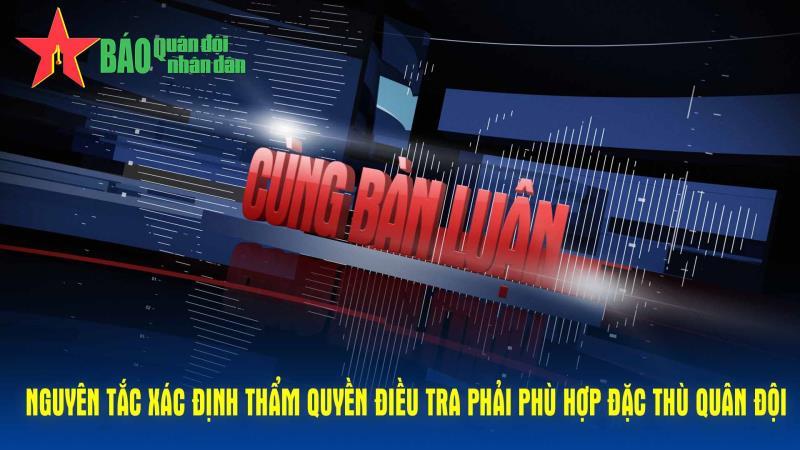 Cùng bàn luận Nguyên tắc xác định thẩm quyền điều tra phải phù hợp đặc thù Quân đội